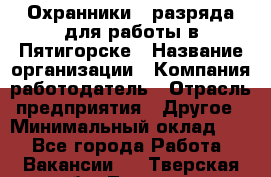 Охранники 4 разряда для работы в Пятигорске › Название организации ­ Компания-работодатель › Отрасль предприятия ­ Другое › Минимальный оклад ­ 1 - Все города Работа » Вакансии   . Тверская обл.,Торжок г.